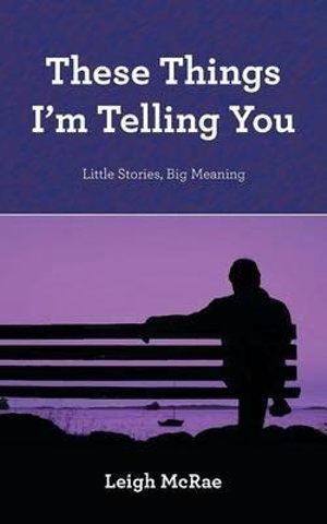 These Things I'm Telling You: Reflections on Life Lessons by Leigh McRae